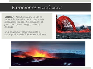 Erupciones volcánicas
VOLCÁN: Abertura o grieta de la
superficie terrestre por la que salen
materiales rocosos fundidos (lava),
junto con gases, fuego, humo y
cenizas.
Una erupción volcánica suele ir
acompañada de fuertes explosiones.
 