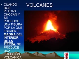 • CUANDO VOLCANES 
DOS 
PLACAS 
CHOCAN Y 
SE 
PRODUCE 
UNA FISURA 
POR LA QUE 
ESCAPA EL 
MAGMA DEL 
INTERIOR 
DE LA 
TIERRA, SE 
PRODUCE 
UNA 
ERUPCIÓN 
VOLCÁNICA. 
 