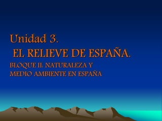 Unidad 3. 
EL RELIEVE DE ESPAÑA. 
BLOQUE II: NATURALEZA Y 
MEDIO AMBIENTE EN ESPAÑA 
 
