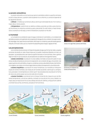 La presión atmosférica
La presión atmosférica es la fuerza que ejerce la atmósfera sobre la superficie terrestre,
es decir, el peso del aire. La presión sobre el planeta no es uniforme y su variación depende de
los siguientes factores.
❚ Altitud: a medida que aumenta la altura, disminuye la densidad del aire. Por lo tanto, a
mayor altura, menos presión.
❚ Temperatura: cuando el aire se calienta, se dilata y asciende; por ello su peso disminu-
ye.Al enfriarse, se comprime, aumenta su peso y desciende. Por este motivo, a mayor tempe-
ratura, la presión es más baja y a menor temperatura, la presión es más alta.
La humedad
La humedad es la cantidad de vapor de agua contenida en la atmósfera. La humedad de la
atmósfera proviene,principalmente,de la evaporación del agua de ríos y océanos.Ese vapor ascien-
de hasta llegar a las capas frías de la atmósfera.Allí el vapor se condensa y pasa del estado gaseoso
allíquidoyformalasnubes,quesecomponendepequeñasgotasdeaguaoagujasdehielo.
Las precipitaciones
Las corrientes de aire provocan el choque de las gotas de agua que forman las nubes.Las gotas
aumentan de tamaño en cada choque hasta que no pueden mantenerse flotando en el aire y se
precipitan.Las precipitaciones caen sobre la superficie terrestre en forma de lluvia,nieve o granizo.
Segúnelmodoenqueseproducen,lasprecipitacionesseclasificandelasiguientemanera.
❚ Lluvias convectivas: se producen en zonas cálidas y húmedas cercanas al Ecuador.En esas
zonas, las altas temperaturas provocan la evaporación casi constante del agua.Al ascender a las
capas superiores de la atmósfera,el vapor se condensa y provoca abundantes lluvias.Este fenóme-
noseregistra,casiadiario,enelmismolugardondeseproducelaevaporaciónyduratodoelaño.
❚ Lluvias orográficas: se producen en zonas montañosas. Las montañas se interponen
al paso de vientos húmedos y las masas de aire húmedo ascienden, disminuyen su tempera-
tura y precipitan. Si la temperatura es menor que 0 º, las precipitaciones se producen en forma
de nieve y los vientos pasan secos al otro lado de la montaña.
❚ Lluvias frontales: se producen por el choque frontal de dos masas de aire de dife-
rentes temperaturas: una de aire caliente y húmedo con otra de aire frío y seco. Debido a su
mayor peso, la masa de aire frío se ubica debajo de la de aire caliente, y empuja el aire caliente
y húmedo hacia arriba; al enfriarse, precipita en forma de lluvia.
Lluvias en el Lago Puelo,provincia del Chubut.
Día lluvioso en Costanera Sur,
Ciudad de BuenosAires.
Lluvias frontales. Lluvias convectivas. Lluvias orográficas.
Aire caliente
Aire
caliente
Capas
frías
Capas
frías
Aire frío
15
 