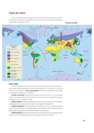 Tipos de clima
En nuestro planeta existe una gran variedad de climas. De acuerdo con la com-
binación de temperatura y precipitaciones se clasifican en tres grandes variedades:
climas cálidos, templados y fríos.
Clima cálido
Zonas de temperaturas superiores a los 18 ºC durante todo el año y precipitacio-
nes medias anuales abundantes y excesivas (superiores a los 1200 mm). Este tipo
climático se extiende en el área intertropical. Dentro de la variedad de clima cálido
se distinguen las siguientes variedades.
❚ Cálido ecuatorial: temperatura media anual de entre 25 y 27 ºC, sin grandes
diferencias de temperatura entre el verano y el invierno. Las precipitaciones superan
los 2000 mm y no se registran vientos.
❚ Cálido tropical: temperatura media anual de 22 ºC (18 ºC en invierno y 24 ºC en verano).
Las precipitaciones son cercanas a los 1500 mm y se registran fuertes vientos.
❚ Cálido subtropical: veranos calurosos e inviernos frescos (15 ºC). Las precipitaciones
están cercanas a los 1200 mm y pueden registrarse durante todo el año (sin estación seca), o
puede haber una estación en la que llueva menos (con estación seca).
❚ Cálido desértico: altas temperaturas durante el día (más de 35 ºC) y muy bajas durante
la noche (-10 ºC). Las precipitaciones son muy escasas, inferiores a los 100 mm.
El mundo y sus climas.
17
 