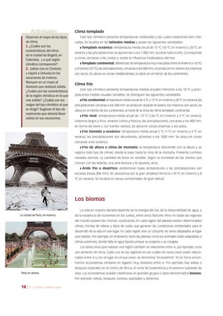 Actividades
Observen el mapa de los tipos
de clima.
1.¿Cuáles son las
características del clima
de la ciudad de Bogotá,en
Colombia, y a qué región
climática corresponde?
2. Julieta vive en Córdoba
y viajará a Ushuaia en las
vacaciones de invierno.
Marquen en un mapa el
itinerario que realizará Julieta.
¿Cuáles son las características
de la región climática en la que
vive Julieta? ¿Cuáles son los
rasgos del tipo climático al que
se dirige? Sugieran el tipo de
vestimenta que debería llevar
Julieta en sus vacaciones.
Clima templado
Este tipo climático presenta temperaturas moderadas y las cuatro estaciones bien mar-
cadas. Se localiza en las latitudes medias y posee las siguientes variedades.
❚ Templado oceánico: temperatura media anual de 15 ºC (10 ºC en invierno y 20 ºC en
verano) y las precipitaciones se aproximan a los 1 000 mm, durante todo el año. Corresponde
a zonas cercanas a las costas y recibe la influencia moderadora del mar.
❚ Templado continental: diferencias de temperatura muy marcadas entre el invierno (–10 ºC)
y el verano (23 ºC);las precipitaciones,cercanas a los 600 mm,se producen en verano;los inviernos
son secos. Se ubican en zonas mediterráneas, es decir, en el interior de los continentes.
Clima frío
Este tipo climático presenta temperaturas medias anuales inferiores a los 10 ºC y preci-
pitaciones medias anuales variables. Se distinguen las siguientes variedades.
❚ Frío continental: temperatura media anual de 5 ºC (–12 ºC en invierno y 20 ºC en verano);las
precipitaciones cercanas a los 500 mm se producen durante el verano; los inviernos son secos. Se
ubica en el interior de los continentes, al norte de la zona de clima templado continental.
❚ Frío nival: temperatura media anual de –15 ºC (–26 ºC en invierno y 3 ºC en verano);
inviernos largos y fríos; veranos cortos y frescos; las precipitaciones, cercanas a los 400 mm,
en forma de nieve y con fuertes vientos. Se ubica en zonas próximas a los polos.
❚ Frío húmedo u oceánico: temperatura media anual 5 ºC (1 ºC en invierno y 9 ºC en
verano); las precipitaciones son abundantes, próximas a los 1000 mm. Se ubica en zonas
cercanas a los océanos.
❚ Frío de altura o clima de montaña: la temperatura desciende con la altura y se
registra todo tipo de climas, desde la base hasta la cima de la montaña. Presenta cumbres
nevadas eternas. La cantidad de lluvia es variable. Según la humedad de los vientos que
chocan con las laderas, una será lluviosa y la opuesta, seca.
❚ Árido frío o desértico: predominan bajas temperaturas y las precipitaciones son
escasas (hasta 300 mm). Se caracteriza por la gran amplitud térmica (–10 ºC en invierno y 8
ºC en verano). Se localiza en zonas continentales de gran altitud.
Los biomas
La vida en nuestro planeta depende de la energía del Sol, de la disponibilidad de agua, y
de la existencia de nutrientes en los suelos, entre otros factores. Pero no todas las regiones
del mundo poseen las mismas condiciones. En cada región del planeta existen determinados
climas, formas de relieve y tipos de suelo, que generan las condiciones ambientales para el
desarrollo de la vida en ese lugar. En cada región vive un conjunto de seres adaptados al lugar
que habitan. Por ejemplo, en el desierto, tanto las plantas como los animales están adaptados a
climas extremos, donde falta el agua líquida porque se evapora o se congela.
Los seres vivos que habitan una región también se relacionan entre sí, por ejemplo, unos
son alimento de otros. Cada una de las regiones en las cuales los seres vivos están relacio-
nados entre sí y con el lugar en el que viven, se denomina “ecosistema”. En la Tierra encon-
tramos ecosistemas similares en lugares muy distantes entre sí. Por ejemplo, hay selvas o
bosques tropicales en el centro de África, el norte de Sudamérica y el extremo sudoeste de
Asia. Los ecosistemas pueden clasificarse en grandes grupos o tipos denominados biomas.
Por ejemplo: selvas, bosques, tundras, pastizales y desiertos.
París en verano.
La ciudad de París,en invierno.
18 | 1 La Tierra, nuestra casa
 