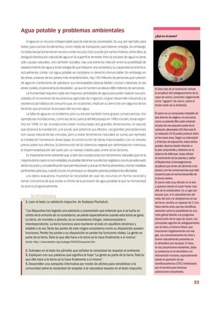 Agua potable y problemas ambientales
El agua es un recurso indispensable para la vida de las sociedades. Se usa, por ejemplo, para
beber,para cocinar los alimentos,como medio de transporte,para obtener energía.Sin embargo,
no todas las personas tienen acceso a este recurso.Esto sucede por varios motivos,entre ellos,la
desigual distribución natural del agua en la superficie terrestre. Pero la escasez de agua no tiene
sólo causas naturales, sino también sociales. Hay una estrecha relación entre la posibilidad de
abastecimiento de agua y la tecnología de que dispone una sociedad y su capacidad económica.
Actualmente, contar con agua potable se considera un derecho irrenunciable. Sin embargo, en
las áreas urbanas de los países más empobrecidos, hay 170 millones de personas que carecen
de agua en condiciones de satisfacer sus necesidades básicas (beber, cocinar o lavarse); en las
áreas rurales,el panorama es desolador, ya que el número se eleva a 885 millones de personas.
La humanidad requiere cada vez mayores cantidades de agua para poder realizar sus acti-
vidades. El incremento de las prácticas agrícolas de irrigación, el gran desarrollo industrial y la
existencia de hábitos de consumo que, en ocasiones, implican su derroche son algunos de los
factores que provocan la escasez del recurso agua.
La falta de agua es un problema, pero su exceso también tiene graves consecuencias. Por
ejemplo las inundaciones, como las de la cuenca del Mississippi en 1983 o la del Litoral argen-
tino en 1998. En las inundaciones están involucradas dos grandes dimensiones: la natural,
que provoca la inundación, y la social, que potencia sus efectos. Las grandes precipitaciones
son causa natural de las crecidas; pero a estos fenómenos naturales se suma, por ejemplo,
la instalación humana en áreas bajas, la construcción de obras improvisadas o sin un estudio
previo sobre sus efectos, la disminución de la cobertura vegetal por deforestación intensiva,
la impermeabilización del suelo por un manejo inadecuado, entre otros factores.
Es importante tener presente que,si bien las inundaciones son fenómenos naturales que en la
mayoríadeloscasosnosonevitables,esposibledisminuirsusefectosnegativosconelusoadecuado
delosrecursosyunaplanificaciónquepermitapreveryactuarenformapreventiva,otomarmedidas
pertinentesparaque,cuandoocurre,noprovoqueundesastreparalaspoblacionesafectadas.
Los datos expuestos muestran la necesidad de usar los recursos en forma racional y
tomar conciencia de que existe un límite de la provisión de agua potable al que la Humanidad
se acerca progresivamente.
Actividades
1.Lean el texto La sabiduría mapuche,de Sodepaz-Pachakuti.
“Los Mapuches han logrado una sabiduría o cosmovisión que entiende que si se lucha en
contra de la armonía de un ecosistema,se pierde especialmente cuando esta lucha se gana.
La tierra,de microbio a planeta,es un ecosistema íntegro,interconectado e
interdependiente.La tierra funciona para mantener al todo en equilibrio dinámico y
estable a la vez.Tanto las partes de este magno ecosistema como su disposición poseen
funciones.Perder las partes o su disposición es perder las funciones vitales.La gente es
parte de la tierra.Todo lo que ella hace a la tierra se lo hace finalmente a sí misma.”
fuente: http://www.rebelion.org/ecologia/040220mapuche.htm
2.Subrayen en el texto los párrafos que señalan la necesidad de respetar el ambiente.
3. Expliquen con sus palabras qué significa la frase“La gente es parte de la tierra.Todo lo
que ella hace a la tierra se lo hace finalmente a sí misma”.
4.Desarrollen una campaña informativa por medio de afiches para sensibilizar a la
comunidad sobre la necesidad de respetar a la naturaleza basada en el texto mapuche.
¿Qué es el ozono?
El área roja de la ilustración señala
la amplitud del adelgazamiento de la
capa de ozono,conocido vulgarmente
como“agujero”de ozono,sobre el
fondo verde de laAntártida.
Elozonoesuncompuestoinestablede
tresátomosdeoxígeno,elcualactúa
comounpotentefiltrosolarevitando
elpasodeunapequeñapartedela
radiaciónultravioleta(UV)llamadaB.
LaradiaciónUV-Bpuedeproducirdaño
enlosseresvivos.Segúnsuintensidad
yeltiempodeexposición,estosdaños
puedenabarcardesdeirritacióna
lapiel,conjuntivitisydeterioroenel
sistemadedefensas,hastaafectar
elcrecimientodelasplantasydañar
elfitoplancton(microorganismos
acuáticosquesirvendealimentoalos
peces),conlasconsecuenciasqueesto
ocasionaparaelnormaldesarrollode
lafaunamarina.
El ozono está muy diluido en el aire
y aparece desde el suelo hasta más
allá de la estratosfera.Es un gas tan
escaso que,si lo separásemos del
resto del aire y lo atrajésemos al ras
de tierra,tendría un espesor de 3 mm.
Hace treinta años que los científicos
advierten sobre la posibilidad de una
crisis global debido a la progresiva
disminución de la capa de ozono.Los
principales agentes de adelgazamiento
son el cloro y el bromo libres,que
reaccionan negativamente con ese
gas.Las concentraciones de cloro y
bromo naturalmente presentes en
la atmósfera son escasas.El cloro,
en las proporciones existentes,debe
su presencia en la atmósfera a la
intervención humana,especialmente
desde la aparición de los
clorofluocarbonos (CFC) sintetizados
por el hombre para diversas
aplicaciones industriales.
23
 