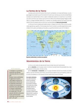 La forma de la Tierra
Las ideas acerca de la forma de la Tierra fueron cambiando con el paso del tiempo. Los anti-
guos egipcios pensaban que laTierra tenía forma de huevo,mientras que durante la Edad Media
europea se la representaba como un plano rodeado de océanos con abismos en sus bordes.
Uno de los primeros que sostuvo que la Tierra es esférica fue el filósofo griego Pitágoras (580-
500 a.C.) y luego Aristóteles (384-322 a.C.) expresó con claridad la idea de que todo lo que está
sobre la Tierra es atraído hacia el centro por una fuerza llamada fuerza de gravedad.
La Tierra es el tercer planeta del Sistema Solar en relación con el Sol.Tiene una forma esfe-
roide o geoide (que significa “forma propia de la Tierra”), es decir, una esfera ligeramente ensan-
chada en el Ecuador y achatada por los polos. La superficie terrestre es de 510 101 000 km2.
Espacios continentales y oceánicos del planeta
Actividades
1.Averigüen en qué fechas
comienzan las distintas
estaciones del año en nuestro
país.
Busquen avisos publicitarios
de agencias de turismo.
¿Qué lugares turísticos de
nuestro país se ofrecen en
las diferentes estaciones?
¿Cuáles son las opciones
recreativas para cada región?
2. Busquen publicidades
con ofertas turísticas fuera
de nuestro país.¿En qué
estación del año se encuentra
el área promocionada?
¿Coinciden con las de nuestro
país? ¿Por qué?
N: PRIMAVERA
S: OTOÑO
N: OTOÑO
S: PRIMAVERA
N: VERANO
S: INVIERNO
N: INVIERNO
S: VERANO
Movimientos de la Tierra
La Tierra, como todos los planetas del Sistema Solar, tiene dos movimientos:
❚ el de rotación, por el cual gira sobre sí misma en sentido Oeste-Este alrededor de un eje
que pasa por ambos polos, durante un día;
❚ el de revolución o traslación, por el cual gira alrededor del Sol recorriendo una órbita
elíptica, que dura 365 días y seis horas. Las seis horas anuales se van acumulando y cada cua-
tro años se establece un año bisiesto (6 horas cada 4 años suman 24 horas).
Las cuatro estaciones
Las cuatro estaciones
del año se producen
por la inclinación del
eje terrestre en relación
con el plano de su órbita
alrededor del Sol.Los
hemisferios Norte y
Sur tienen estaciones
opuestas en determinada
época del año: cuando en
el Norte es verano,en el
Sur es invierno.
8 | 1 La Tierra, nuestra casa
 