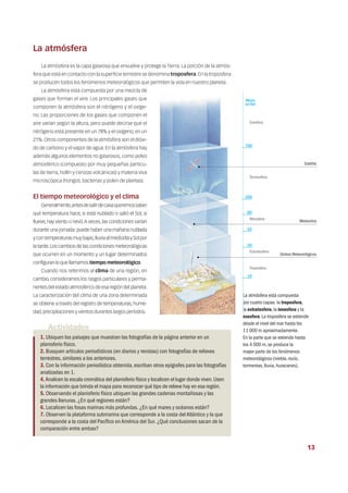 La atmósfera
La atmósfera es la capa gaseosa que envuelve y protege la Tierra. La porción de la atmós-
fera que está en contacto con la superficie terrestre se denomina troposfera.En la troposfera
se producen todos los fenómenos meteorológicos que permiten la vida en nuestro planeta.
La atmósfera está compuesta por una mezcla de
gases que forman el aire. Los principales gases que
componen la atmósfera son el nitrógeno y el oxíge-
no. Las proporciones de los gases que componen el
aire varían según la altura, pero puede decirse que el
nitrógeno está presente en un 78% y el oxígeno, en un
21%. Otros componentes de la atmósfera son el dióxi-
do de carbono y el vapor de agua. En la atmósfera hay
además algunos elementos no gaseosos, como polvo
atmosférico (compuesto por muy pequeñas partícu-
las de tierra, hollín y cenizas volcánicas) y materia viva
microscópica (hongos, bacterias y polen de plantas).
El tiempo meteorológico y el clima
Generalmente,antesdesalirdecasaqueremossaber
qué temperatura hace, si está nublado o salió el Sol; si
llueve,hay viento o nevó.A veces,las condiciones varían
durante una jornada: puede haber una mañana nublada
ycontemperaturasmuybajas,lluviaalmediodíaySolpor
la tarde.Los cambios de las condiciones meteorológicas
que ocurren en un momento y un lugar determinados
configuran lo que llamamos tiempo meteorológico.
Cuando nos referimos al clima de una región, en
cambio, consideramos los rasgos particulares y perma-
nentes del estado atmosférico de esa región del planeta.
La caracterización del clima de una zona determinada
se obtiene a través del registro de temperaturas, hume-
dad,precipitaciones y vientos durantes largos períodos.
La atmósfera está compuesta
por cuatro capas: la troposfera,
la estratosfera,la ionosfera y la
exosfera.La troposfera se extiende
desde el nivel del mar hasta los
11 000 m aproximadamente.
En la parte que se extiende hasta
los 4 000 m,se produce la
mayor parte de los fenómenos
meteorológicos (niebla,rocío,
tormentas,lluvia,huracanes).
Actividades
1. Ubiquen los paisajes que muestran las fotografías de la página anterior en un
planisferio físico.
2. Busquen artículos periodísticos (en diarios y revistas) con fotografías de relieves
terrestres,similares a los anteriores.
3. Con la información periodística obtenida,escriban otros epígrafes para las fotografías
analizadas en 1.
4.Analicen la escala cromática del planisferio físico y localicen el lugar donde viven.Usen
la información que brinda el mapa para reconocer qué tipo de relieve hay en esa región.
5. Observando el planisferio físico ubiquen las grandes cadenas montañosas y las
grandes llanuras.¿En qué regiones están?
6. Localicen las fosas marinas más profundas.¿En qué mares y océanos están?
7. Observen la plataforma submarina que corresponde a la costa delAtlántico y la que
corresponde a la costa del Pacífico enAmérica del Sur.¿Qué conclusiones sacan de la
comparación entre ambas?
Satélite
Exosfera
Termosfera
Mesofera
Estratosfera
Troposfera
Globos Meteorológicos
Meteoritos
Altura
en Km
700
200
80
55
20
10
13
 