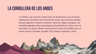 lA cordillera de los andes
Los Andes, que recorren el lado oeste de Sudamérica, son una de las
cadenas de montañas más extensas del mundo. Sus terrenos variados
incluyen glaciares, volcanes, praderas, desiertos, lagos y bosques. Las
montañas albergan sitios arqueológicos precolombinos y fauna como la
chinchilla y el cóndor. Desde Venezuela en el norte, la cordillera de Los
Andes recorre Colombia, Ecuador, Perú, Bolivia, Argentina y Chile.
 