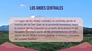 Los andes Centrales
La región de los Andes centrales se extiende desde la
cuenca del río San Juan en la provincia homónima, hasta
la cuenca del río Colorado en el norte de la provincia del
Neuquén. La mayor parte de las precipitaciones en este
sector de los Andes ocurre durante el invierno y proviene
del océano Pacífico.
 