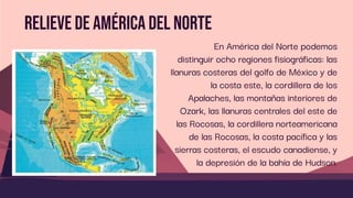 Relieve de América del norte
En América del Norte podemos
distinguir ocho regiones fisiográficas: las
llanuras costeras del golfo de México y de
la costa este, la cordillera de los
Apalaches, las montañas interiores de
Ozark, las llanuras centrales del este de
las Rocosas, la cordillera norteamericana
de las Rocosas, la costa pacífica y las
sierras costeras, el escudo canadiense, y
la depresión de la bahía de Hudson.
 