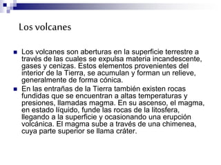 Losvolcanes
 Los volcanes son aberturas en la superficie terrestre a
través de las cuales se expulsa materia incandescente,
gases y cenizas. Estos elementos provenientes del
interior de la Tierra, se acumulan y forman un relieve,
generalmente de forma cónica.
 En las entrañas de la Tierra también existen rocas
fundidas que se encuentran a altas temperaturas y
presiones, llamadas magma. En su ascenso, el magma,
en estado líquido, funde las rocas de la litosfera,
llegando a la superficie y ocasionando una erupción
volcánica. El magma sube a través de una chimenea,
cuya parte superior se llama cráter.
 