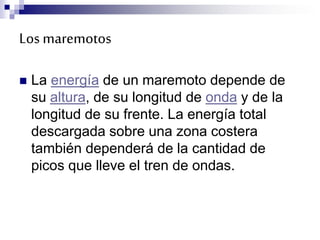 Los maremotos
 La energía de un maremoto depende de
su altura, de su longitud de onda y de la
longitud de su frente. La energía total
descargada sobre una zona costera
también dependerá de la cantidad de
picos que lleve el tren de ondas.
 