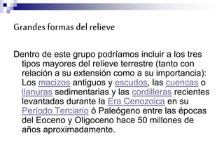Grandesformas delrelieve
Dentro de este grupo podríamos incluir a los tres
tipos mayores del relieve terrestre (tanto con
relación a su extensión como a su importancia):
Los macizos antiguos y escudos, las cuencas o
llanuras sedimentarias y las cordilleras recientes
levantadas durante la Era Cenozoica en su
Período Terciario ó Paleógeno entre las épocas
del Eoceno y Oligoceno hace 50 millones de
años aproximadamente.
 