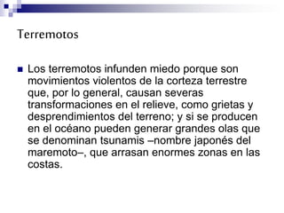 Terremotos
 Los terremotos infunden miedo porque son
movimientos violentos de la corteza terrestre
que, por lo general, causan severas
transformaciones en el relieve, como grietas y
desprendimientos del terreno; y si se producen
en el océano pueden generar grandes olas que
se denominan tsunamis –nombre japonés del
maremoto–, que arrasan enormes zonas en las
costas.
 