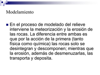 Modelamiento
 En el proceso de modelado del relieve
interviene la meteorización y la erosión de
las rocas. La diferencia entre ambas es
que por la acción de la primera (tanto
física como química) las rocas solo se
desintegran y descomponen; mientras que
la erosión, además de desmenuzarlas, las
transporta y deposita.
 