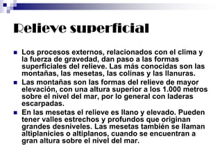 Relieve superficial
 Los procesos externos, relacionados con el clima y
la fuerza de gravedad, dan paso a las formas
superficiales del relieve. Las más conocidas son las
montañas, las mesetas, las colinas y las llanuras.
 Las montañas son las formas del relieve de mayor
elevación, con una altura superior a los 1.000 metros
sobre el nivel del mar, por lo general con laderas
escarpadas.
 En las mesetas el relieve es llano y elevado. Pueden
tener valles estrechos y profundos que originan
grandes desniveles. Las mesetas también se llaman
altiplanicies o altiplanos, cuando se encuentran a
gran altura sobre el nivel del mar.
 