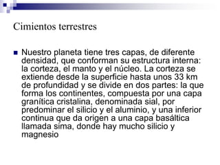 Cimientos terrestres
 Nuestro planeta tiene tres capas, de diferente
densidad, que conforman su estructura interna:
la corteza, el manto y el núcleo. La corteza se
extiende desde la superficie hasta unos 33 km
de profundidad y se divide en dos partes: la que
forma los continentes, compuesta por una capa
granítica cristalina, denominada sial, por
predominar el silicio y el aluminio, y una inferior
continua que da origen a una capa basáltica
llamada sima, donde hay mucho silicio y
magnesio
 