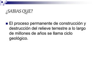 ¿SABIAS QUE?
 El proceso permanente de construcción y
destrucción del relieve terrestre a lo largo
de millones de años se llama ciclo
geológico.
 