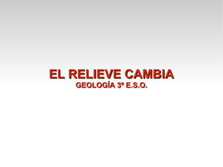 EL RELIEVE CAMBIA
   GEOLOGÍA 3º E.S.O.
 