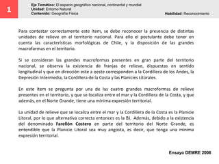 1
Eje Temático: El espacio geográfico nacional, continental y mundial
Unidad: Entorno Natural
Contenido: Geografía Física Habilidad: Reconocimiento
Para contestar correctamente este ítem, se debe reconocer la presencia de distintas
unidades de relieve en el territorio nacional. Para ello el postulante debe tener en
cuenta las características morfológicas de Chile, y la disposición de las grandes
macroformas en el territorio.
Si se consideran las grandes macroformas presentes en gran parte del territorio
nacional, se observa la existencia de franjas de relieve, dispuestas en sentido
longitudinal y que en dirección este a oeste corresponden a la Cordillera de los Andes, la
Depresión Intermedia, la Cordillera de la Costa y las Planicies Litorales.
En este ítem se pregunta por una de las cuatro grandes macroformas de relieve
presentes en el territorio, y que se localiza entre el mar y la Cordillera de la Costa, y que
además, en el Norte Grande, tiene una mínima expresión territorial.
La unidad de relieve que se localiza entre el mar y la Cordillera de la Costa es la Planicie
Litoral, por lo que alternativa correcta entonces es la B). Además, debido a la existencia
del denominado Farellón Costero en parte del territorio del Norte Grande, es
entendible que la Planicie Litoral sea muy angosta, es decir, que tenga una mínima
expresión territorial.
Ensayo DEMRE 2008
 