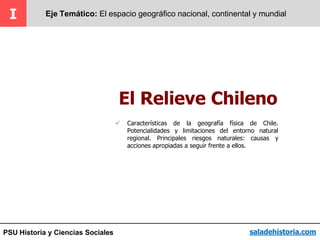 PSU Historia y Ciencias Sociales
El Relieve Chileno
I Eje Temático: El espacio geográfico nacional, continental y mundial
saladehistoria.com
 Características de la geografía física de Chile.
Potencialidades y limitaciones del entorno natural
regional. Principales riesgos naturales: causas y
acciones apropiadas a seguir frente a ellos.
 