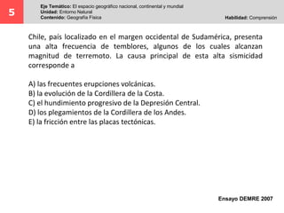 Chile, país localizado en el margen occidental de Sudamérica, presenta
una alta frecuencia de temblores, algunos de los cuales alcanzan
magnitud de terremoto. La causa principal de esta alta sismicidad
corresponde a
A) las frecuentes erupciones volcánicas.
B) la evolución de la Cordillera de la Costa.
C) el hundimiento progresivo de la Depresión Central.
D) los plegamientos de la Cordillera de los Andes.
E) la fricción entre las placas tectónicas.
5
Eje Temático: El espacio geográfico nacional, continental y mundial
Unidad: Entorno Natural
Contenido: Geografía Física Habilidad: Comprensión
Ensayo DEMRE 2007
 