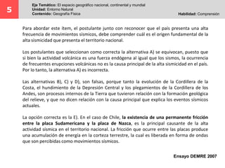 Para abordar este ítem, el postulante junto con reconocer que el país presenta una alta
frecuencia de movimientos sísmicos, debe comprender cuál es el origen fundamental de la
alta sismicidad que presenta el territorio nacional.
Los postulantes que seleccionan como correcta la alternativa A) se equivocan, puesto que
si bien la actividad volcánica es una fuerza endógena al igual que los sismos, la ocurrencia
de frecuentes erupciones volcánicas no es la causa principal de la alta sismicidad en el país.
Por lo tanto, la alternativa A) es incorrecta.
Las alternativas B), C) y D), son falsas, porque tanto la evolución de la Cordillera de la
Costa, el hundimiento de la Depresión Central y los plegamientos de la Cordillera de los
Andes, son procesos internos de la Tierra que tuvieron relación con la formación geológica
del relieve, y que no dicen relación con la causa principal que explica los eventos sísmicos
actuales.
La opción correcta es la E). En el caso de Chile, la existencia de una permanente fricción
entre la placa Sudamericana y la placa de Nazca, es la principal causante de la alta
actividad sísmica en el territorio nacional. La fricción que ocurre entre las placas produce
una acumulación de energía en la corteza terrestre, la cual es liberada en forma de ondas
que son percibidas como movimientos sísmicos.
Ensayo DEMRE 2007
5
Eje Temático: El espacio geográfico nacional, continental y mundial
Unidad: Entorno Natural
Contenido: Geografía Física Habilidad: Comprensión
 