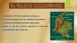 En Colombia el 70% de la población del país se
encuentra asentada sobre las cordilleras de los Andes.
Los sistemas montañosos del país representan
apenas el 33% del territorio nacional; el resto está
compuesto por valles y llanuras.
1
 