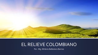 EL RELIEVE COLOMBIANO
Por : Mg. Mirlenis Ballestero Barrios
 