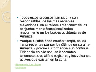  Todos estos procesos han sido, y son
responsables, de las más recientes
elevaciones en el relieve americano: de los
conjuntos montañosos localizados
mayormente en los bordes occidentales de
América.
 Aunque existen hace mucho tiempo, se les
llama recientes por ser los últimos en surgir en
América y porque su formación aún continúa.
Evidencia de ello son los incesantes
terremotos que allí se registran y los volcanes
activos que existen en la zona.
Repasemos: Las placas
tectónicas
 