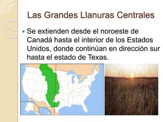 Las Grandes Llanuras Centrales
 Se extienden desde el noroeste de
Canadá hasta el interior de los Estados
Unidos, donde continúan en dirección sur
hasta el estado de Texas.
 