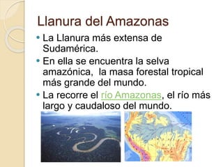 Llanura del Amazonas
 La Llanura más extensa de
Sudamérica.
 En ella se encuentra la selva
amazónica, la masa forestal tropical
más grande del mundo.
 La recorre el río Amazonas, el río más
largo y caudaloso del mundo.
 