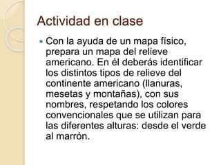Actividad en clase
 Con la ayuda de un mapa físico,
prepara un mapa del relieve
americano. En él deberás identificar
los distintos tipos de relieve del
continente americano (llanuras,
mesetas y montañas), con sus
nombres, respetando los colores
convencionales que se utilizan para
las diferentes alturas: desde el verde
al marrón.
 