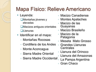 Mapa Físico: Relieve Americano
 Leyenda:
Montañas jóvenes y
elevadas
Macizos antiguos orientales
Llanuras
 Identificar en el mapa:
◦ Montañas Rocosas
◦ Cordillera de los Andes
◦ Monte Aconcagua
◦ Sierra Madre Oriental
◦ Sierra Madre Occidental
◦ Macizo Canadiense
◦ Montes Apalaches
◦ Macizo de las
Guayanas
◦ Macizo Brasileño
◦ Macizo de la
Patagonia
◦ Meseta Mato Grosso
◦ Grandes Llanuras
Centrales
◦ Llanura del Orinoco
◦ Llanura del Amazonas
◦ La Pampa Argentina
◦ Gran Chaco
 