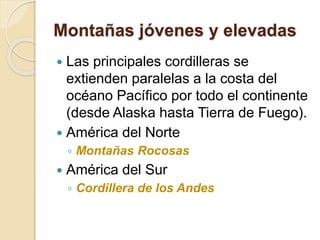 Montañas jóvenes y elevadas
 Las principales cordilleras se
extienden paralelas a la costa del
océano Pacífico por todo el continente
(desde Alaska hasta Tierra de Fuego).
 América del Norte
◦ Montañas Rocosas
 América del Sur
◦ Cordillera de los Andes
 