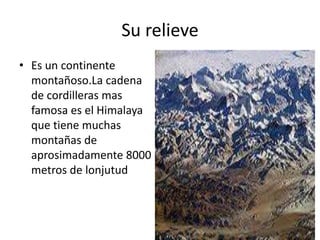 Su relieve
• Es un continente
  montañoso.La cadena
  de cordilleras mas
  famosa es el Himalaya
  que tiene muchas
  montañas de
  aprosimadamente 8000
  metros de lonjutud
 