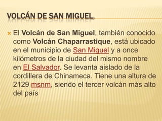 VOLCÁN DE SAN MIGUEL,


El Volcán de San Miguel, también conocido
como Volcán Chaparrastique, está ubicado
en el municipio de San Miguel y a once
kilómetros de la ciudad del mismo nombre
en El Salvador. Se levanta aislado de la
cordillera de Chinameca. Tiene una altura de
2129 msnm, siendo el tercer volcán más alto
del país

 