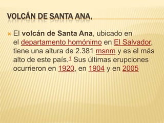 VOLCÁN DE SANTA ANA,


El volcán de Santa Ana, ubicado en
el departamento homónimo en El Salvador,
tiene una altura de 2.381 msnm y es el más
alto de este país.1 Sus últimas erupciones
ocurrieron en 1920, en 1904 y en 2005

 