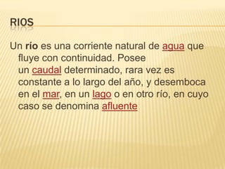 RIOS
Un río es una corriente natural de agua que
fluye con continuidad. Posee
un caudal determinado, rara vez es
constante a lo largo del año, y desemboca
en el mar, en un lago o en otro río, en cuyo
caso se denomina afluente

 