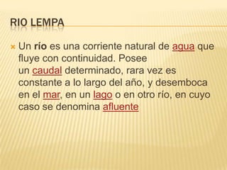 RIO LEMPA


Un río es una corriente natural de agua que
fluye con continuidad. Posee
un caudal determinado, rara vez es
constante a lo largo del año, y desemboca
en el mar, en un lago o en otro río, en cuyo
caso se denomina afluente

 