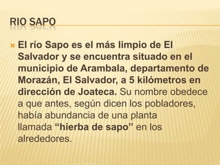 RIO SAPO


El río Sapo es el más limpio de El
Salvador y se encuentra situado en el
municipio de Arambala, departamento de
Morazán, El Salvador, a 5 kilómetros en
dirección de Joateca. Su nombre obedece
a que antes, según dicen los pobladores,
había abundancia de una planta
llamada “hierba de sapo” en los
alrededores.

 
