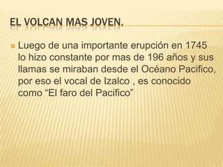 EL VOLCAN MAS JOVEN.


Luego de una importante erupción en 1745
lo hizo constante por mas de 196 años y sus
llamas se miraban desde el Océano Pacifico,
por eso el vocal de Izalco , es conocido
como “El faro del Pacifico”

 