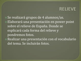 RELIEVESe realizará grupos de 4 alumnos/as.Elaborará una presentación en powerpoint sobre el relieve de España. Donde se explicará cada forma del relieve y pondremos fotos.Realizar una presentación con el vocabulario del tema. Se incluirán fotos.