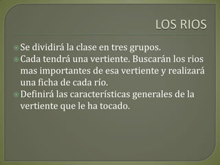 LOS RIOSSe dividirá la clase en tres grupos.Cada tendrá una vertiente. Buscarán los rios mas importantes de esa vertiente y realizará una ficha de cada río.Definirá las características generales de la vertiente que le ha tocado.