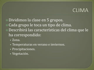 CLIMADividimos la clase en 5 grupos.Cada grupo le toca un tipo de clima.Describirá las características del clima que le ha correspondido:Zona.Temperaturas en verano e inviernos.Precipitaciones.Vegetación.