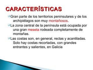 CARACTERÍSTICAS
q Gran
parte de los territorios peninsulares y de los
archipiélagos son muy montañosos.
q La zona central de la península está ocupada por
una gran meseta rodeada completamente de
montañas.
q Las costas son, en general, rectas y acantiladas.
Solo hay costas recortadas, con grandes
entrantes y salientes, en Galicia