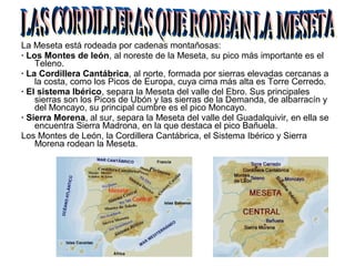 La Meseta está rodeada por cadenas montañosas:
· Los Montes de león, al noreste de la Meseta, su pico más importante es el
Teleno.
· La Cordillera Cantábrica, al norte, formada por sierras elevadas cercanas a
la costa, como los Picos de Europa, cuya cima más alta es Torre Cerredo.
· El sistema Ibérico, separa la Meseta del valle del Ebro. Sus principales
sierras son los Picos de Ubón y las sierras de la Demanda, de albarracín y
del Moncayo, su principal cumbre es el pico Moncayo.
· Sierra Morena, al sur, separa la Meseta del valle del Guadalquivir, en ella se
encuentra Sierra Madrona, en la que destaca el pico Bañuela.
Los Montes de León, la Cordillera Cantábrica, el Sistema Ibérico y Sierra
Morena rodean la Meseta.
 