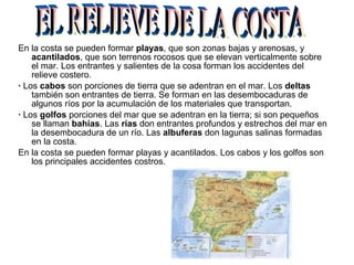 En la costa se pueden formar playas, que son zonas bajas y arenosas, y
acantilados, que son terrenos rocosos que se elevan verticalmente sobre
el mar. Los entrantes y salientes de la cosa forman los accidentes del
relieve costero.
· Los cabos son porciones de tierra que se adentran en el mar. Los deltas
también son entrantes de tierra. Se forman en las desembocaduras de
algunos ríos por la acumulación de los materiales que transportan.
· Los golfos porciones del mar que se adentran en la tierra; si son pequeños
se llaman bahías. Las rías don entrantes profundos y estrechos del mar en
la desembocadura de un río. Las albuferas don lagunas salinas formadas
en la costa.
En la costa se pueden formar playas y acantilados. Los cabos y los golfos son
los principales accidentes costros.
 