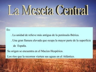 La Meseta Central Es: . La unidad de relieve más antigua de la península Ibérica.  . Una gran llanura elevada que ocupa la mayor parte de la superficie  de  España.  Su origen se encuentra en el Macizo Hespérico.  Los ríos que la recorren vierten sus aguas en el Atlántico. 