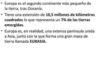 • Europa es el segundo continente más pequeño de
la tierra, tras Oceanía.
• Tiene una extensión de 10,5 millones de kilóme...