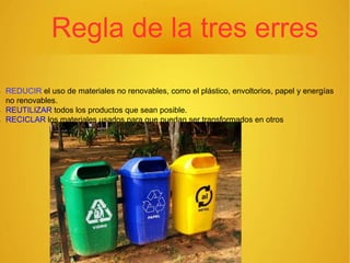 Regla de la tres erres
 REDUCIR el uso de materiales no renovables, como el plástico, envoltorios, papel y energías
no renovables.
 REUTILIZAR todos los productos que sean posible.
 RECICLAR los materiales usados para que puedan ser transformados en otros
 