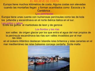EL RELIEVE DE COSTA
Europa tiene muchos kilómetros de costa. Alguna costas son elevadas
cuando las montañas llegan y forman acantilados como Escocia y la
Cantábrica .
Las penínsulas
Europa tiene unas cuenta con numerosas penínsulas como las de kola
los jutlandia y escandinava en el norte ibérica italica en el sur.
Los gofos y cabos
Entre los golfos el marbizkaia de leon y de genova
Los fiordos y las rías
son valles de origen glaciar por los que entra el agua del mar propios de
la península escandinava las rías son valles invadidos por el mar
las islas
en el océano Atlántico destacan Islandia islas britanica y islas canarias en el
mar mediterráneo las islas baleares corcega cerdeña Sicila malta
 